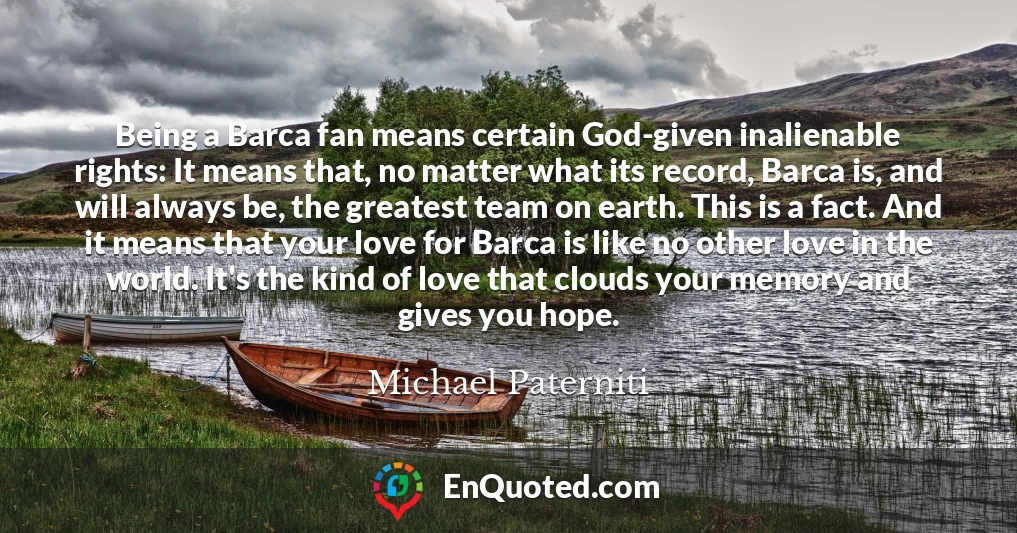 Being a Barca fan means certain God-given inalienable rights: It means that, no matter what its record, Barca is, and will always be, the greatest team on earth. This is a fact. And it means that your love for Barca is like no other love in the world. It's the kind of love that clouds your memory and gives you hope.