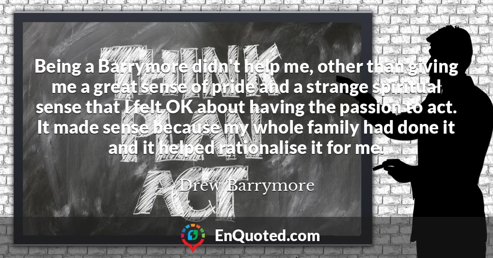 Being a Barrymore didn't help me, other than giving me a great sense of pride and a strange spiritual sense that I felt OK about having the passion to act. It made sense because my whole family had done it and it helped rationalise it for me.