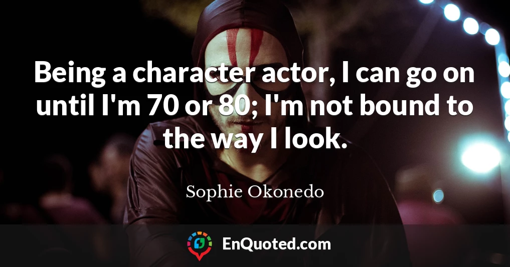Being a character actor, I can go on until I'm 70 or 80; I'm not bound to the way I look.
