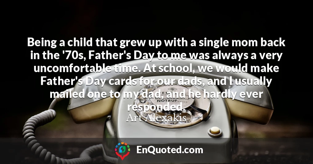 Being a child that grew up with a single mom back in the '70s, Father's Day to me was always a very uncomfortable time. At school, we would make Father's Day cards for our dads, and I usually mailed one to my dad, and he hardly ever responded.