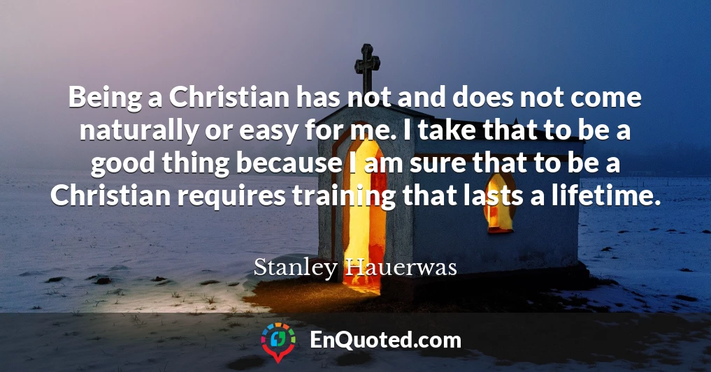 Being a Christian has not and does not come naturally or easy for me. I take that to be a good thing because I am sure that to be a Christian requires training that lasts a lifetime.
