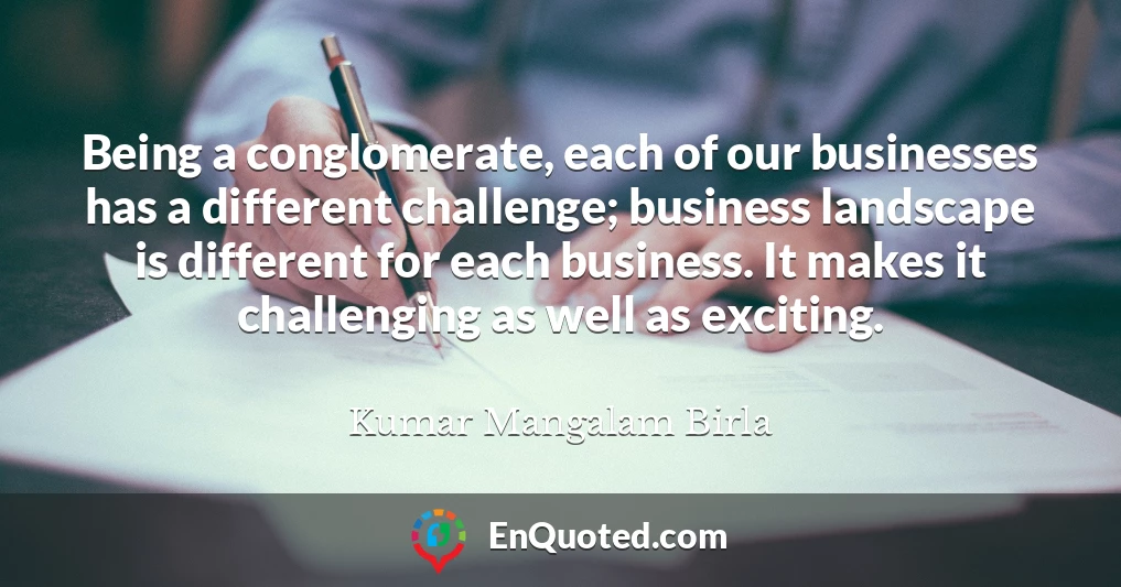 Being a conglomerate, each of our businesses has a different challenge; business landscape is different for each business. It makes it challenging as well as exciting.