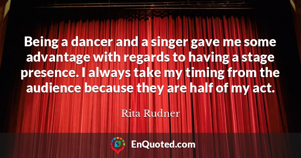 Being a dancer and a singer gave me some advantage with regards to having a stage presence. I always take my timing from the audience because they are half of my act.