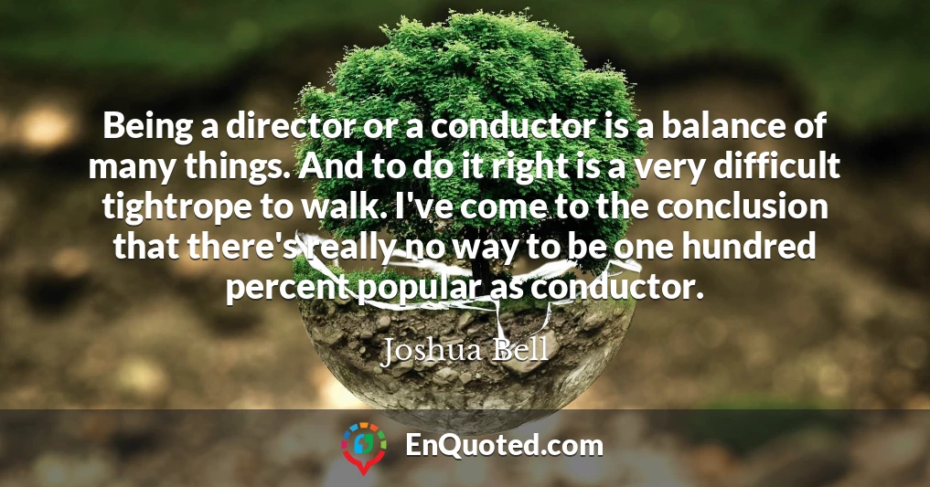 Being a director or a conductor is a balance of many things. And to do it right is a very difficult tightrope to walk. I've come to the conclusion that there's really no way to be one hundred percent popular as conductor.