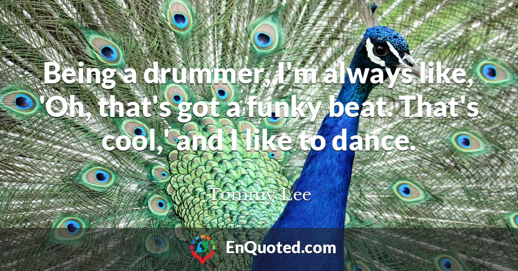 Being a drummer, I'm always like, 'Oh, that's got a funky beat. That's cool,' and I like to dance.