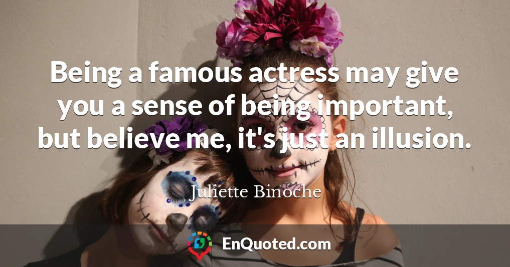 Being a famous actress may give you a sense of being important, but believe me, it's just an illusion.