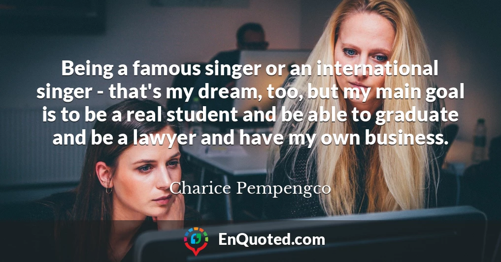 Being a famous singer or an international singer - that's my dream, too, but my main goal is to be a real student and be able to graduate and be a lawyer and have my own business.
