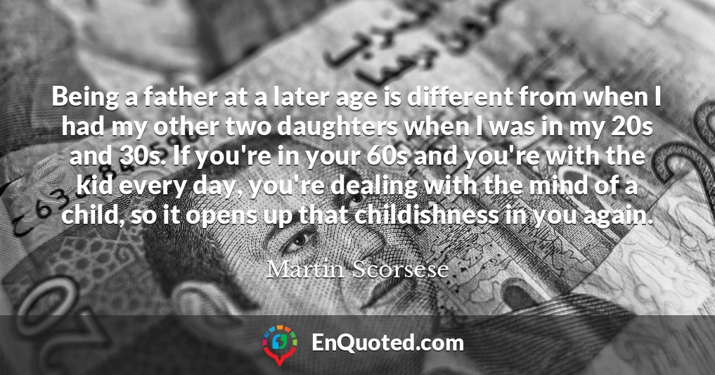 Being a father at a later age is different from when I had my other two daughters when I was in my 20s and 30s. If you're in your 60s and you're with the kid every day, you're dealing with the mind of a child, so it opens up that childishness in you again.