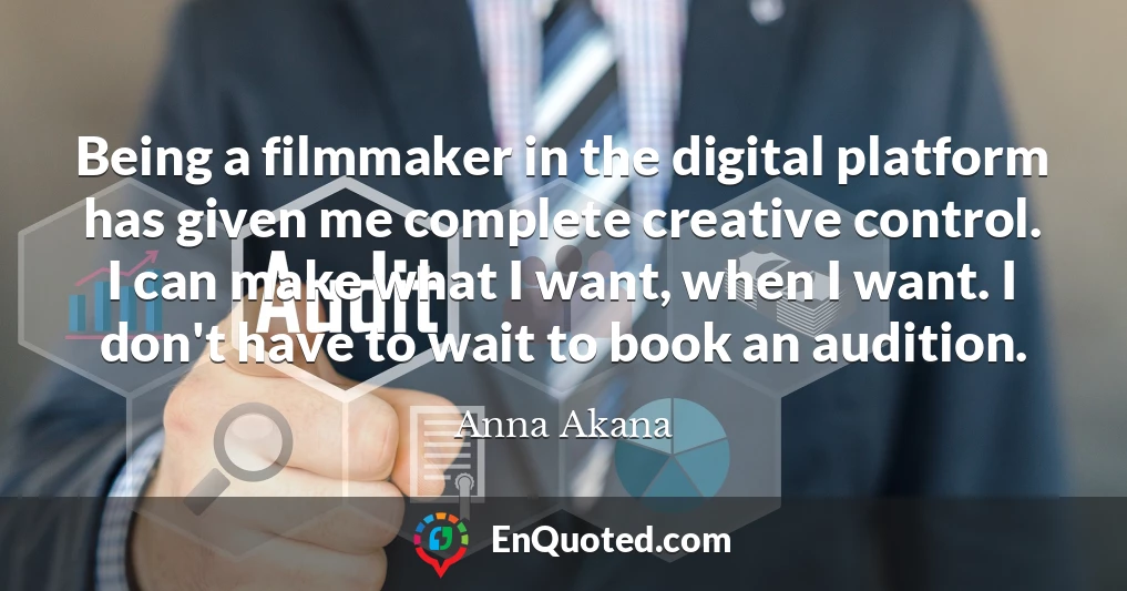 Being a filmmaker in the digital platform has given me complete creative control. I can make what I want, when I want. I don't have to wait to book an audition.