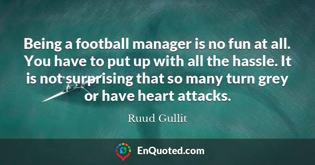 Being a football manager is no fun at all. You have to put up with all the hassle. It is not surprising that so many turn grey or have heart attacks.