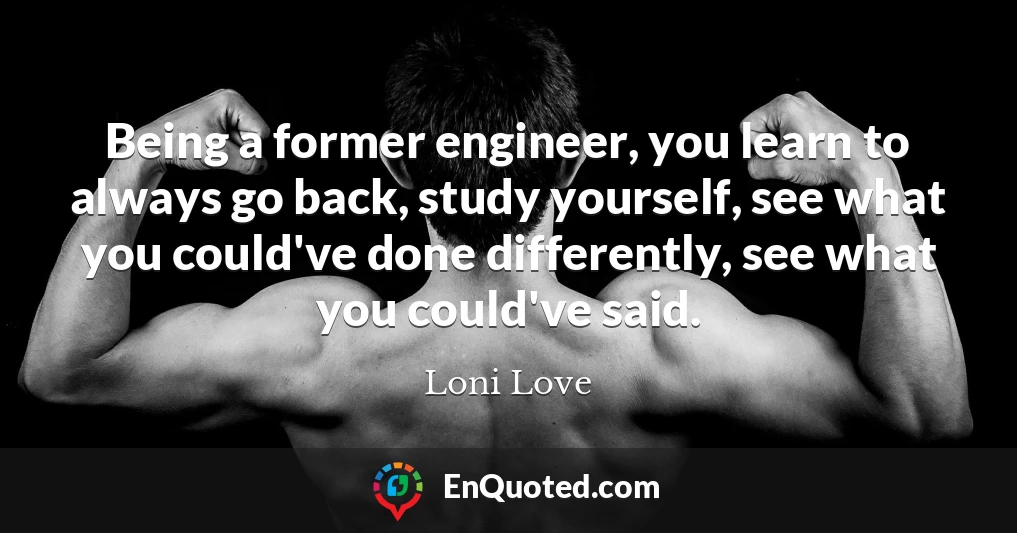 Being a former engineer, you learn to always go back, study yourself, see what you could've done differently, see what you could've said.