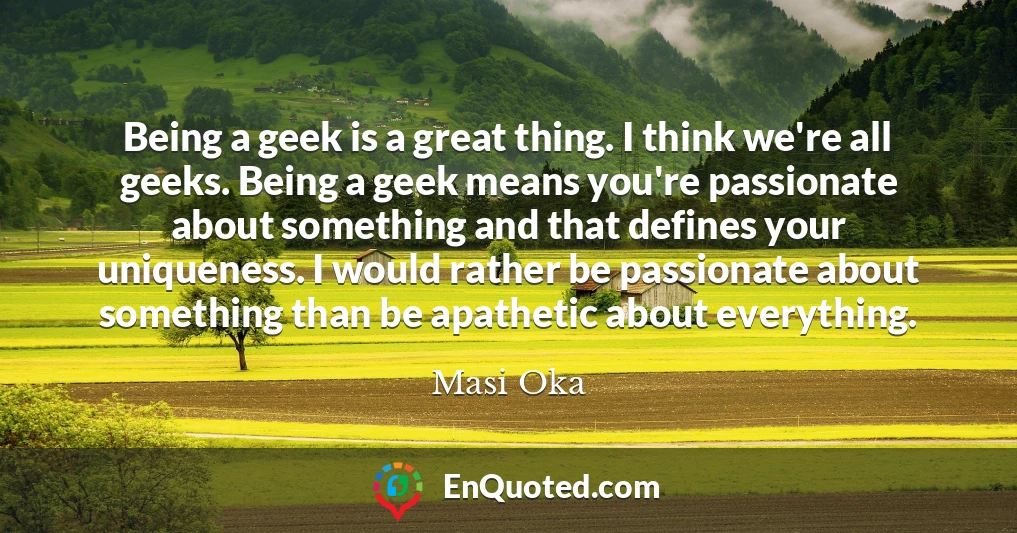Being a geek is a great thing. I think we're all geeks. Being a geek means you're passionate about something and that defines your uniqueness. I would rather be passionate about something than be apathetic about everything.