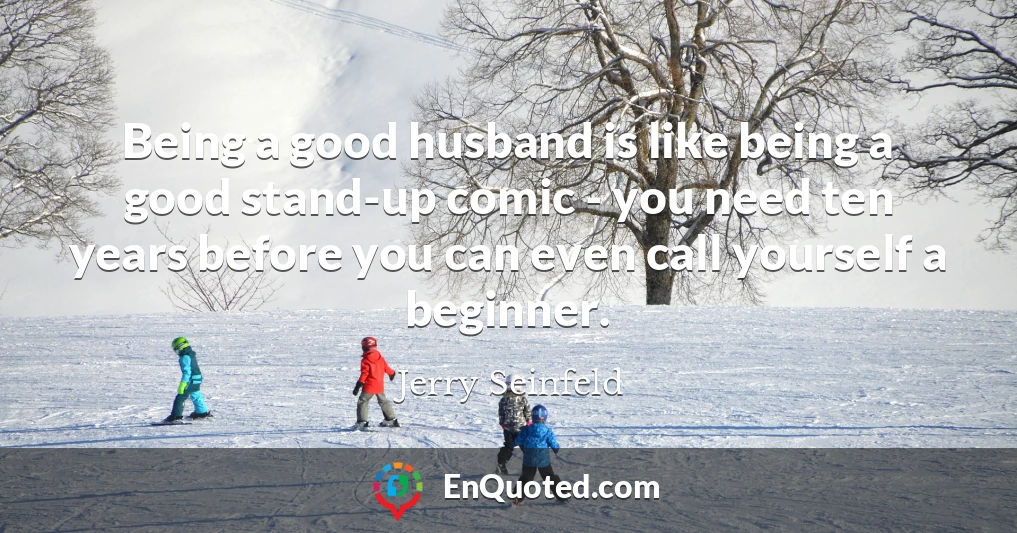 Being a good husband is like being a good stand-up comic - you need ten years before you can even call yourself a beginner.