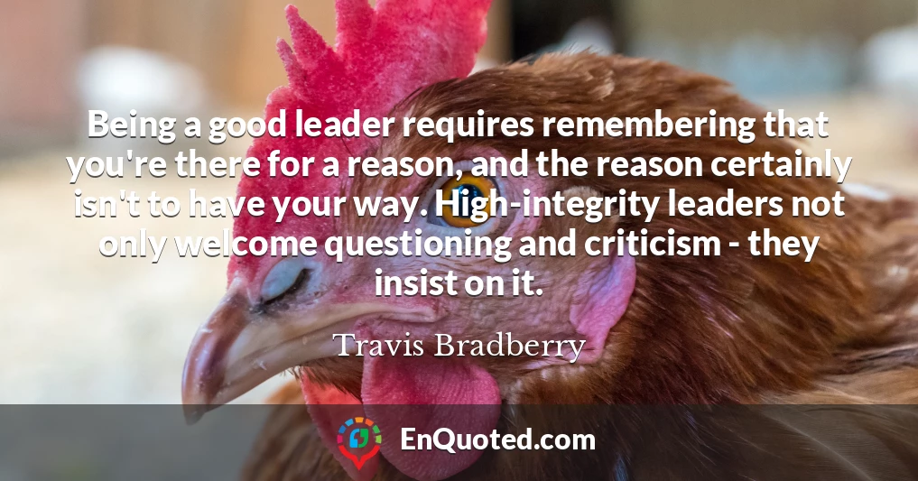 Being a good leader requires remembering that you're there for a reason, and the reason certainly isn't to have your way. High-integrity leaders not only welcome questioning and criticism - they insist on it.