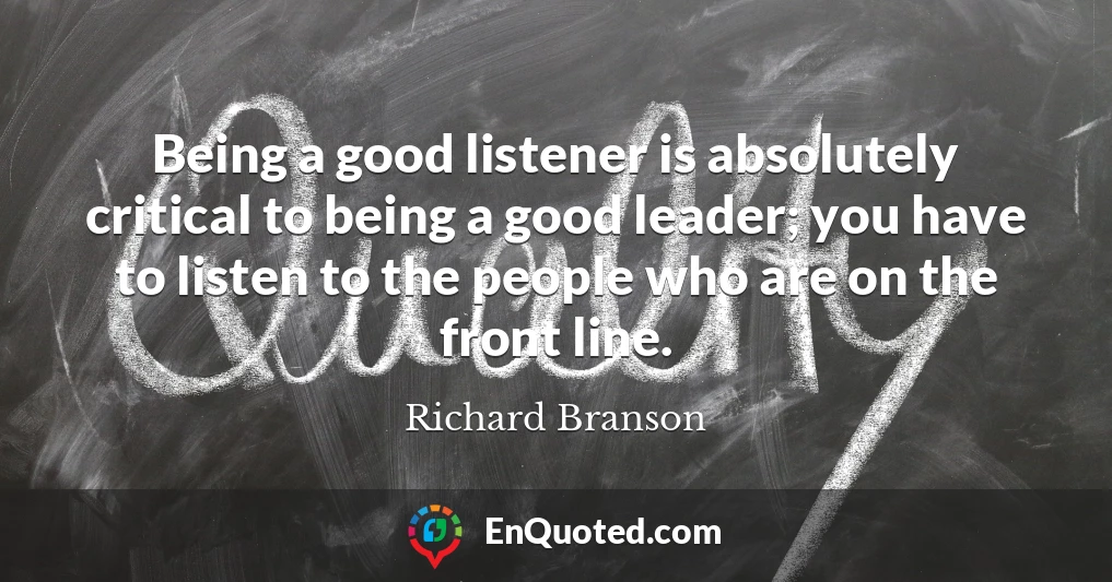 Being a good listener is absolutely critical to being a good leader; you have to listen to the people who are on the front line.