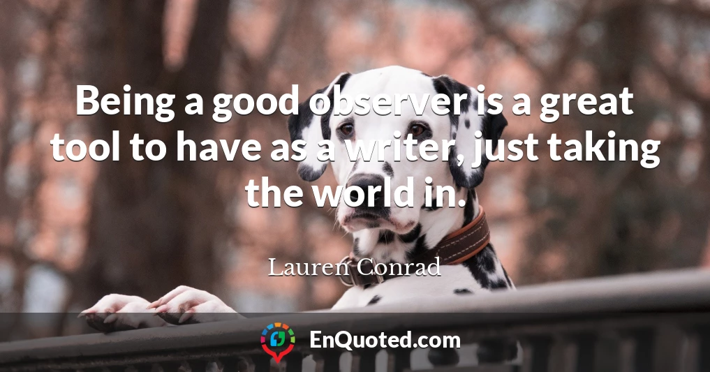 Being a good observer is a great tool to have as a writer, just taking the world in.