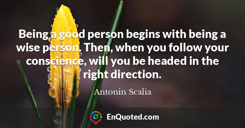 Being a good person begins with being a wise person. Then, when you follow your conscience, will you be headed in the right direction.