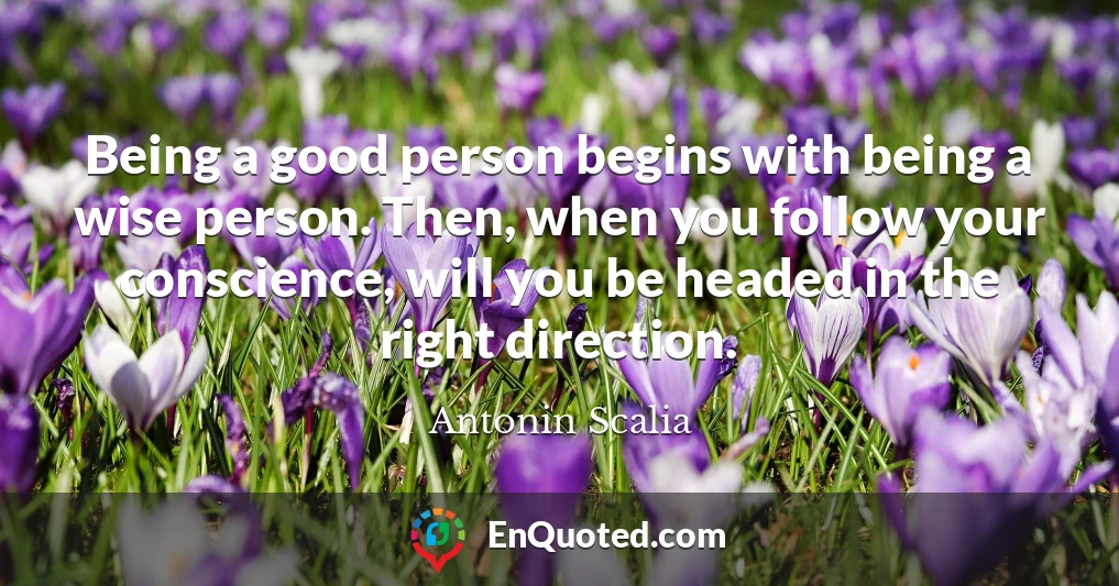 Being a good person begins with being a wise person. Then, when you follow your conscience, will you be headed in the right direction.