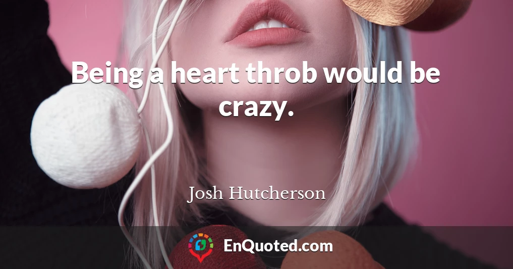 Being a heart throb would be crazy.