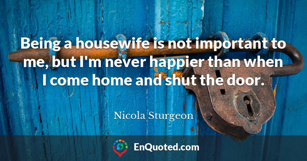 Being a housewife is not important to me, but I'm never happier than when I come home and shut the door.