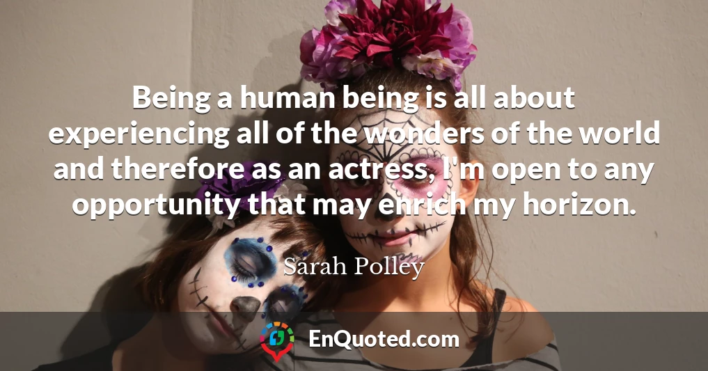 Being a human being is all about experiencing all of the wonders of the world and therefore as an actress, I'm open to any opportunity that may enrich my horizon.