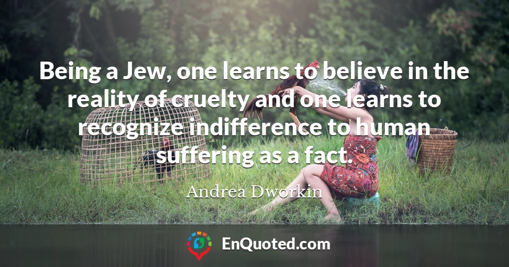 Being a Jew, one learns to believe in the reality of cruelty and one learns to recognize indifference to human suffering as a fact.