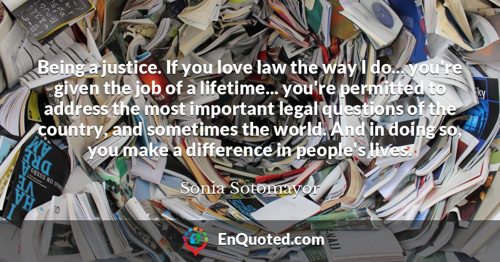 Being a justice. If you love law the way I do... you're given the job of a lifetime... you're permitted to address the most important legal questions of the country, and sometimes the world. And in doing so, you make a difference in people's lives.