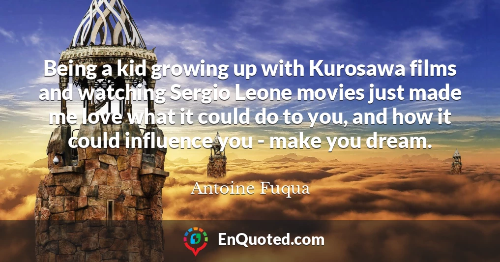 Being a kid growing up with Kurosawa films and watching Sergio Leone movies just made me love what it could do to you, and how it could influence you - make you dream.