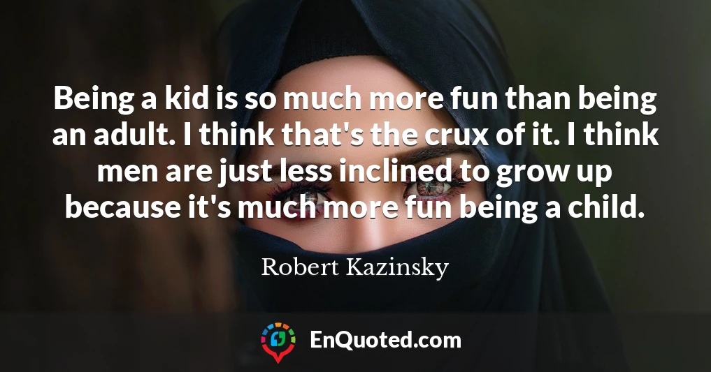 Being a kid is so much more fun than being an adult. I think that's the crux of it. I think men are just less inclined to grow up because it's much more fun being a child.