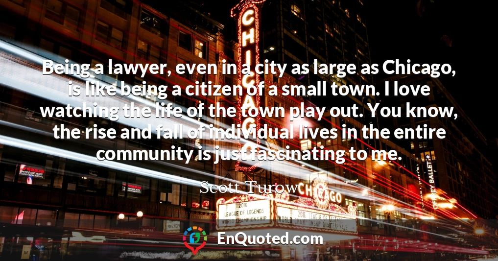 Being a lawyer, even in a city as large as Chicago, is like being a citizen of a small town. I love watching the life of the town play out. You know, the rise and fall of individual lives in the entire community is just fascinating to me.