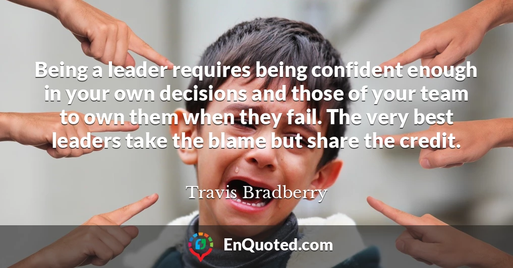 Being a leader requires being confident enough in your own decisions and those of your team to own them when they fail. The very best leaders take the blame but share the credit.