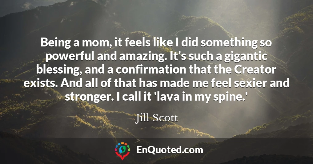 Being a mom, it feels like I did something so powerful and amazing. It's such a gigantic blessing, and a confirmation that the Creator exists. And all of that has made me feel sexier and stronger. I call it 'lava in my spine.'