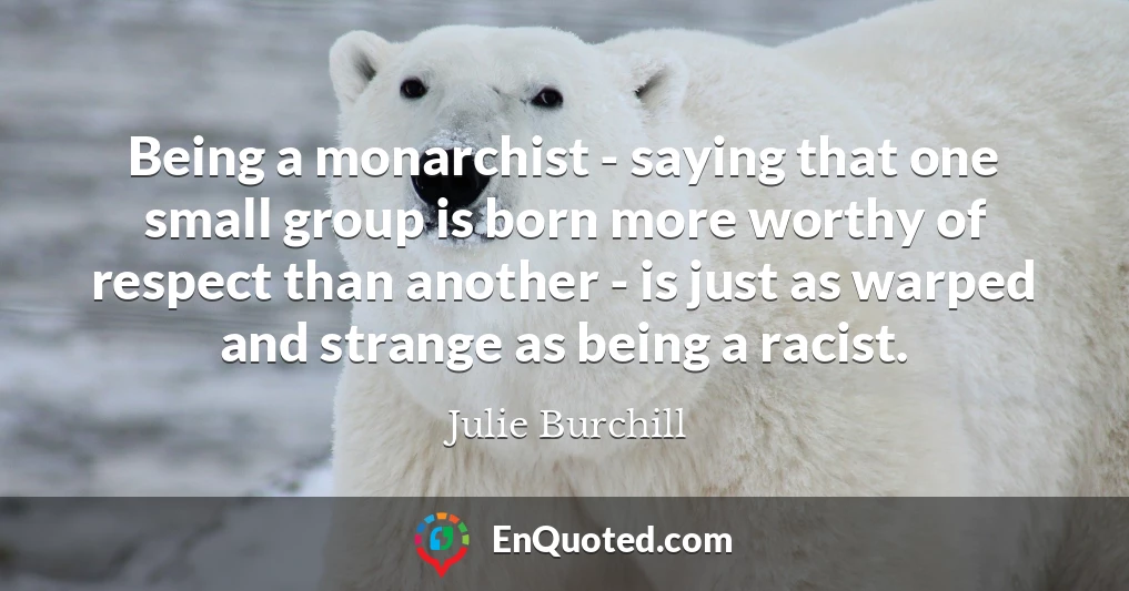 Being a monarchist - saying that one small group is born more worthy of respect than another - is just as warped and strange as being a racist.