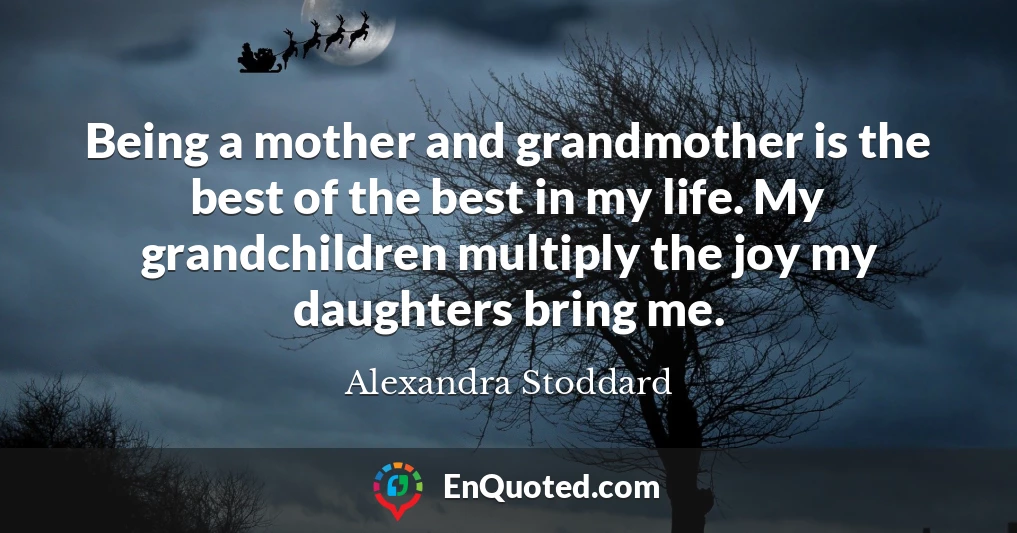 Being a mother and grandmother is the best of the best in my life. My grandchildren multiply the joy my daughters bring me.