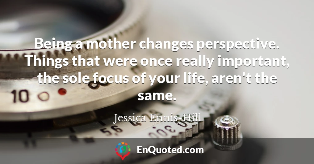 Being a mother changes perspective. Things that were once really important, the sole focus of your life, aren't the same.