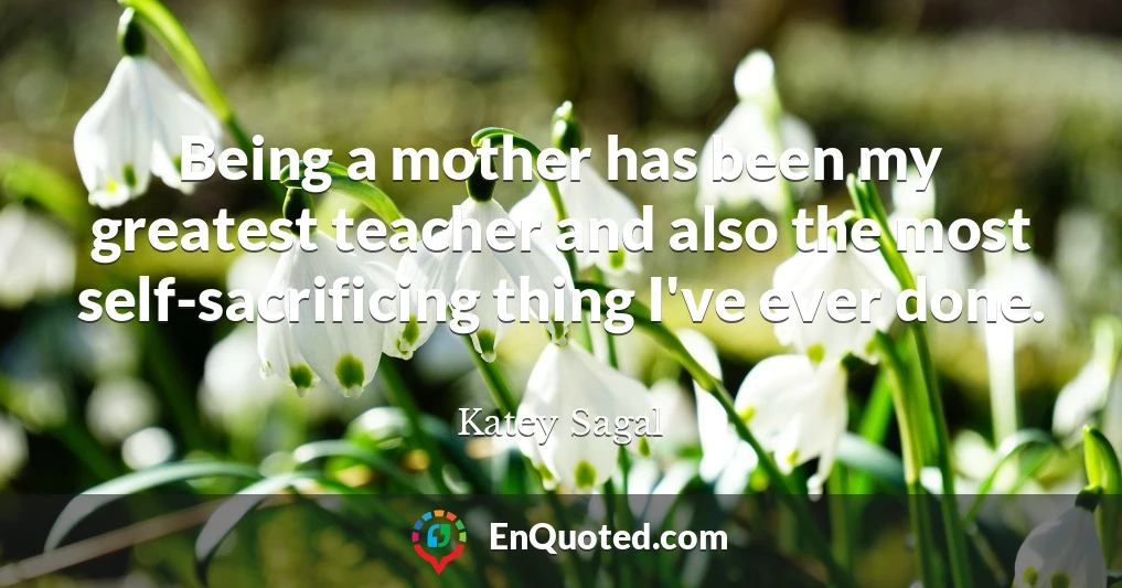 Being a mother has been my greatest teacher and also the most self-sacrificing thing I've ever done.