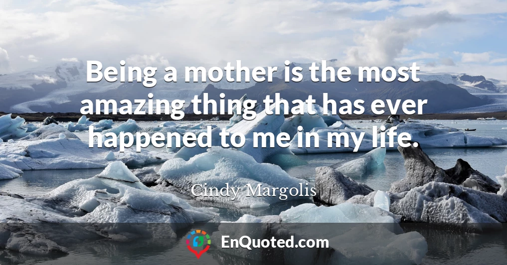 Being a mother is the most amazing thing that has ever happened to me in my life.