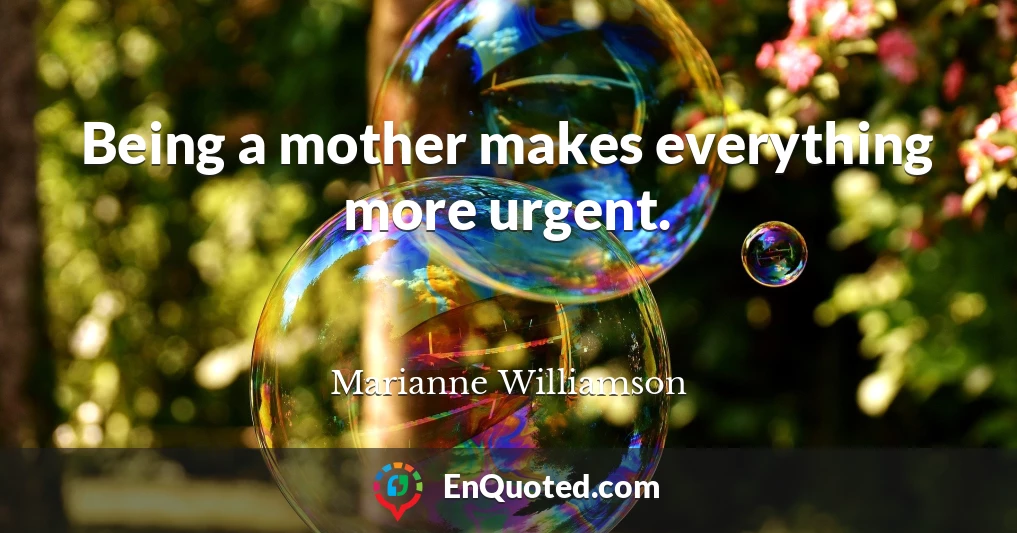 Being a mother makes everything more urgent.