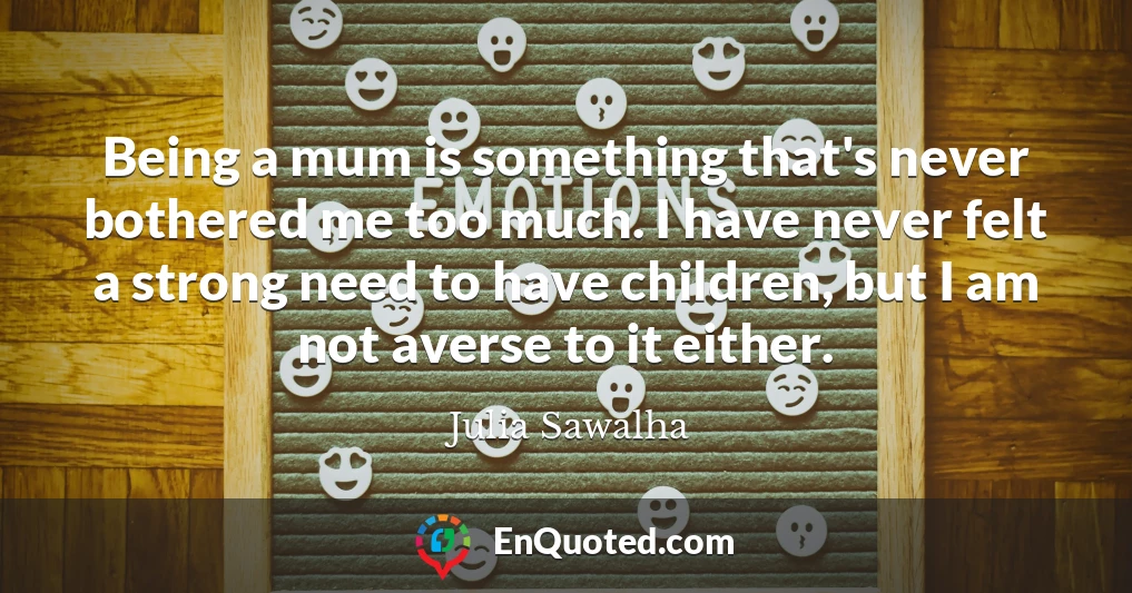 Being a mum is something that's never bothered me too much. I have never felt a strong need to have children, but I am not averse to it either.