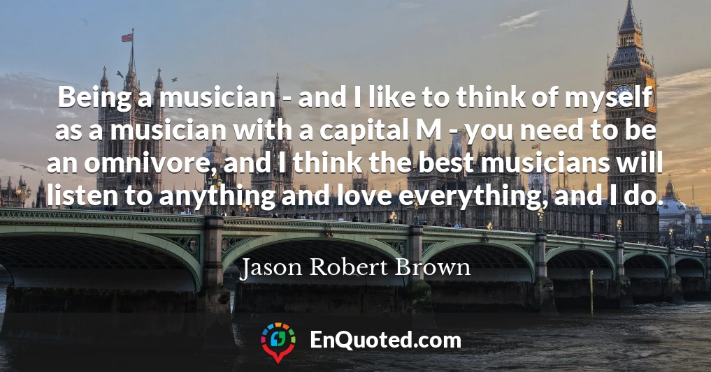 Being a musician - and I like to think of myself as a musician with a capital M - you need to be an omnivore, and I think the best musicians will listen to anything and love everything, and I do.