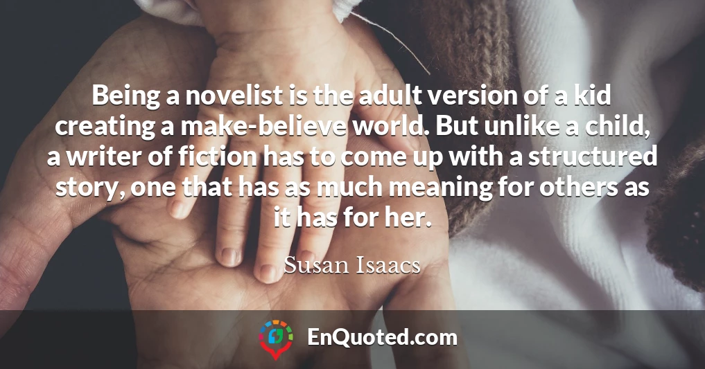 Being a novelist is the adult version of a kid creating a make-believe world. But unlike a child, a writer of fiction has to come up with a structured story, one that has as much meaning for others as it has for her.