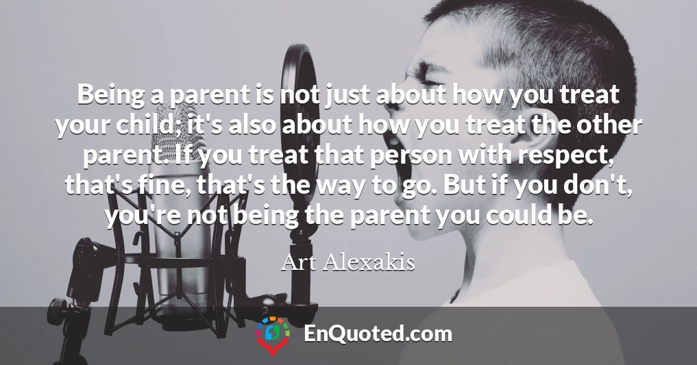 Being a parent is not just about how you treat your child; it's also about how you treat the other parent. If you treat that person with respect, that's fine, that's the way to go. But if you don't, you're not being the parent you could be.