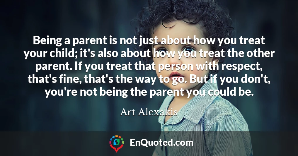 Being a parent is not just about how you treat your child; it's also about how you treat the other parent. If you treat that person with respect, that's fine, that's the way to go. But if you don't, you're not being the parent you could be.