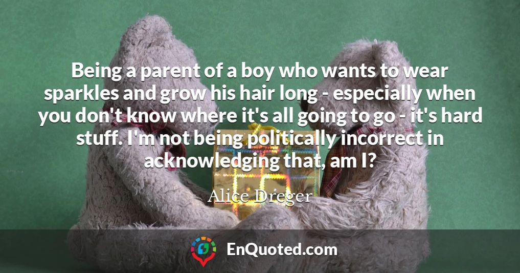 Being a parent of a boy who wants to wear sparkles and grow his hair long - especially when you don't know where it's all going to go - it's hard stuff. I'm not being politically incorrect in acknowledging that, am I?