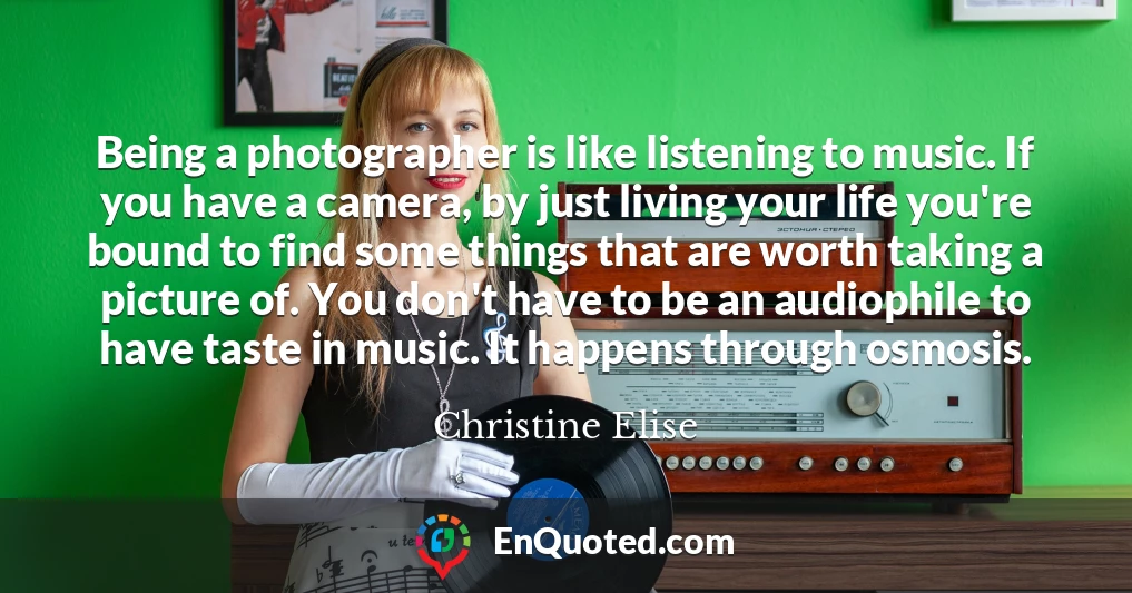 Being a photographer is like listening to music. If you have a camera, by just living your life you're bound to find some things that are worth taking a picture of. You don't have to be an audiophile to have taste in music. It happens through osmosis.