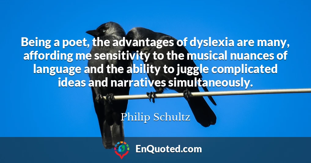 Being a poet, the advantages of dyslexia are many, affording me sensitivity to the musical nuances of language and the ability to juggle complicated ideas and narratives simultaneously.