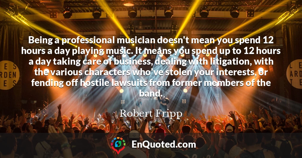 Being a professional musician doesn't mean you spend 12 hours a day playing music. It means you spend up to 12 hours a day taking care of business, dealing with litigation, with the various characters who've stolen your interests, or fending off hostile lawsuits from former members of the band.