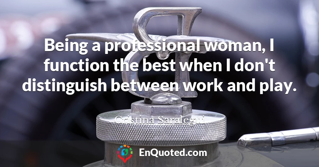 Being a professional woman, I function the best when I don't distinguish between work and play.