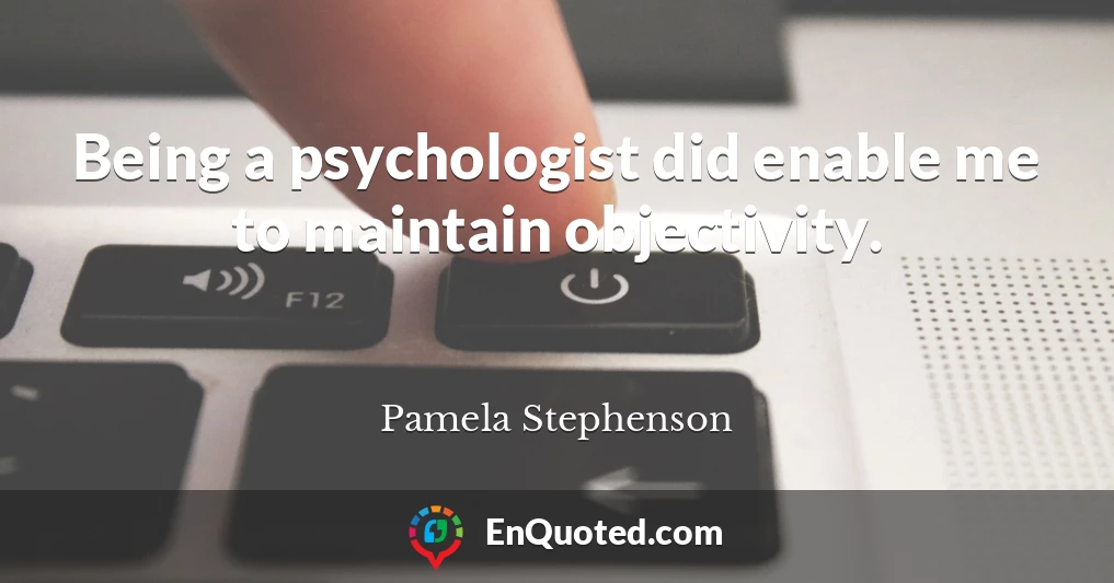 Being a psychologist did enable me to maintain objectivity.