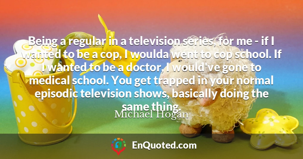 Being a regular in a television series, for me - if I wanted to be a cop, I woulda went to cop school. If I wanted to be a doctor, I would've gone to medical school. You get trapped in your normal episodic television shows, basically doing the same thing.